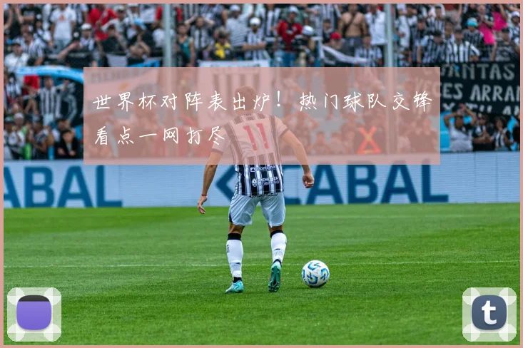 世界杯对阵表出炉！热门球队交锋看点一网打尽