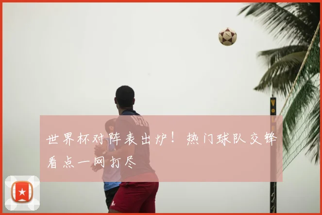 世界杯对阵表出炉！热门球队交锋看点一网打尽